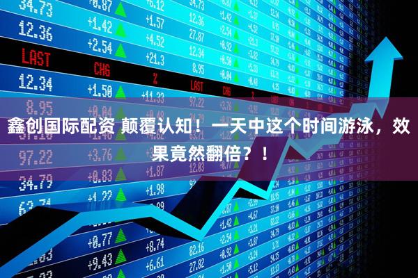 鑫创国际配资 颠覆认知！一天中这个时间游泳，效果竟然翻倍？！