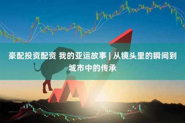 豪配投资配资 我的亚运故事 | 从镜头里的瞬间到城市中的传承