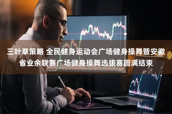 三叶草策略 全民健身运动会广场健身操舞暨安徽省业余联赛广场健身操舞选拔赛圆满结束