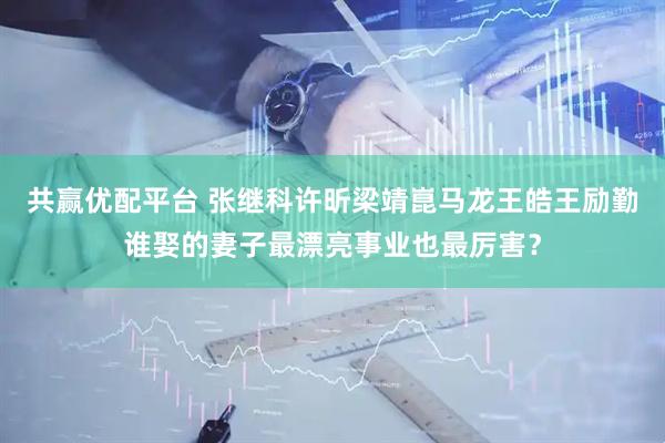共赢优配平台 张继科许昕梁靖崑马龙王皓王励勤谁娶的妻子最漂亮事业也最厉害？