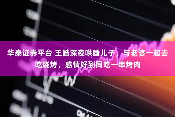 华泰证券平台 王皓深夜哄睡儿子，与老婆一起去吃烧烤，感情好到同吃一串烤肉
