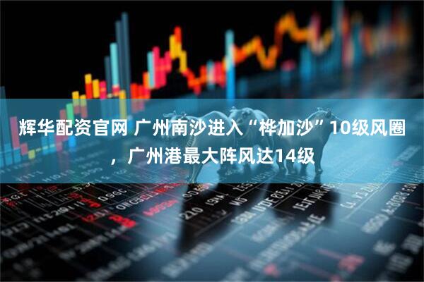 辉华配资官网 广州南沙进入“桦加沙”10级风圈，广州港最大阵风达14级