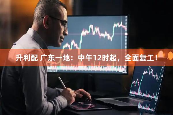 升利配 广东一地：中午12时起，全面复工！