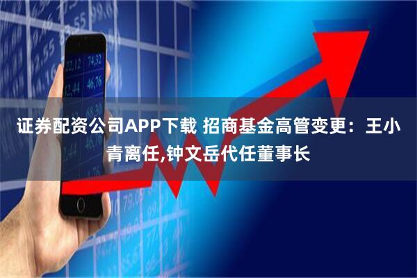 证券配资公司APP下载 招商基金高管变更：王小青离任,钟文岳代任董事长
