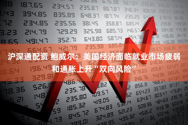 沪深通配资 鲍威尔：美国经济面临就业市场疲弱和通胀上升“双向风险”