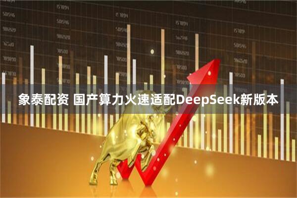 象泰配资 国产算力火速适配DeepSeek新版本