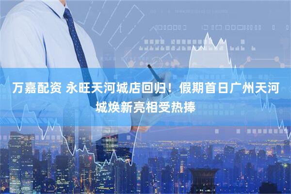 万嘉配资 永旺天河城店回归！假期首日广州天河城焕新亮相受热捧