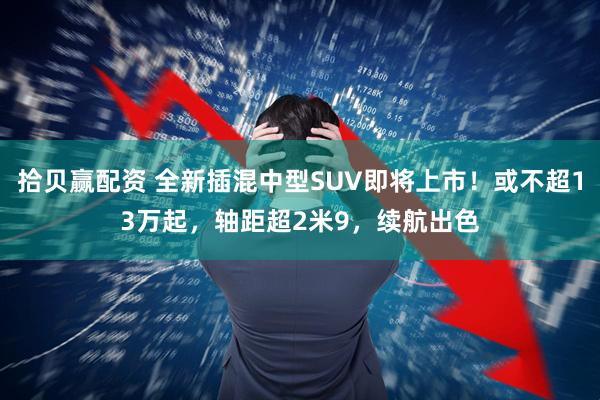 拾贝赢配资 全新插混中型SUV即将上市！或不超13万起，轴距超2米9，续航出色