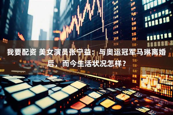 我要配资 美女演员张宁益：与奥运冠军马琳离婚后，而今生活状况怎样？