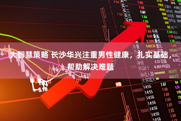 大智慧策略 长沙华兴注重男性健康，扎实基础，帮助解决难题