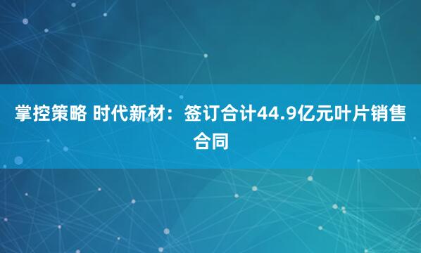 掌控策略 时代新材：签订合计44.9亿元叶片销售合同