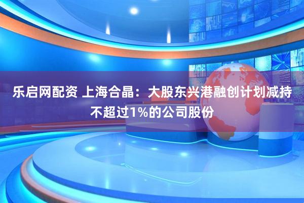 乐启网配资 上海合晶：大股东兴港融创计划减持不超过1%的公司股份