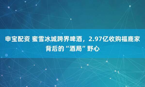 申宝配资 蜜雪冰城跨界啤酒，2.97亿收购福鹿家背后的“酒局”野心