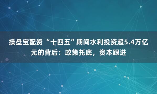 操盘宝配资 “十四五”期间水利投资超5.4万亿元的背后：政策托底，资本跟进