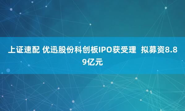 上证速配 优迅股份科创板IPO获受理  拟募资8.89亿元